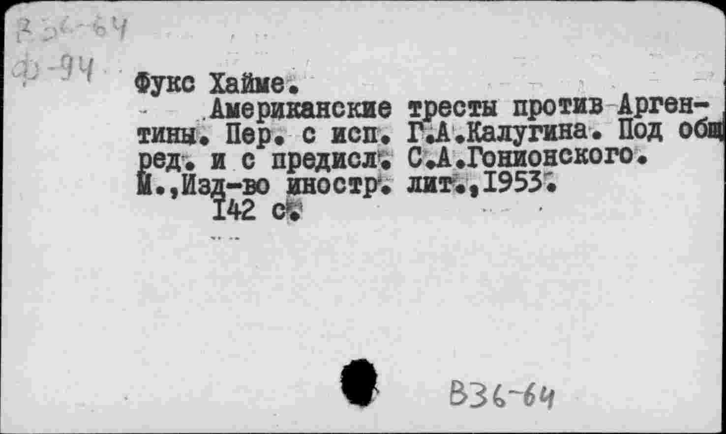 ﻿ч . -
Фукс Хайме.
Американские тресты против Аргентины. Пер. с исп. ГД.Калугина. Под общ Ёед. и с предисл-. С.А.Гонионского.
.,Из^-во иностр, лит.,1953.
ьзс-бч